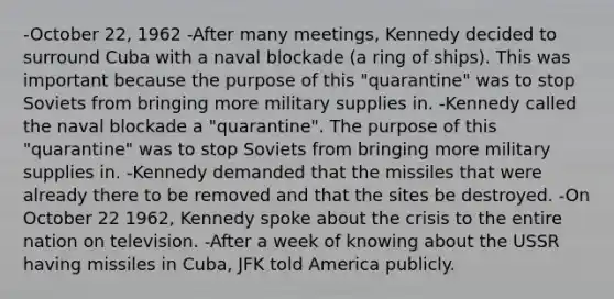 -October 22, 1962 -After many meetings, Kennedy decided to surround Cuba with a naval blockade (a ring of ships). This was important because the purpose of this "quarantine" was to stop Soviets from bringing more military supplies in. -Kennedy called the naval blockade a "quarantine". The purpose of this "quarantine" was to stop Soviets from bringing more military supplies in. -Kennedy demanded that the missiles that were already there to be removed and that the sites be destroyed. -On October 22 1962, Kennedy spoke about the crisis to the entire nation on television. -After a week of knowing about the USSR having missiles in Cuba, JFK told America publicly.