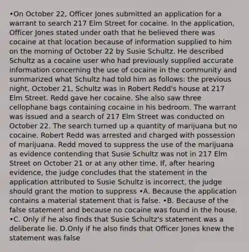 •On October 22, Officer Jones submitted an application for a warrant to search 217 Elm Street for cocaine. In the application, Officer Jones stated under oath that he believed there was cocaine at that location because of information supplied to him on the morning of October 22 by Susie Schultz. He described Schultz as a cocaine user who had previously supplied accurate information concerning the use of cocaine in the community and summarized what Schultz had told him as follows: the previous night, October 21, Schultz was in Robert Redd's house at 217 Elm Street. Redd gave her cocaine. She also saw three cellophane bags containing cocaine in his bedroom. The warrant was issued and a search of 217 Elm Street was conducted on October 22. The search turned up a quantity of marijuana but no cocaine. Robert Redd was arrested and charged with possession of marijuana. Redd moved to suppress the use of the marijuana as evidence contending that Susie Schultz was not in 217 Elm Street on October 21 or at any other time. If, after hearing evidence, the judge concludes that the statement in the application attributed to Susie Schultz is incorrect, the judge should grant the motion to suppress •A. Because the application contains a material statement that is false. •B. Because of the false statement and because no cocaine was found in the house. •C. Only if he also finds that Susie Schultz's statement was a deliberate lie. D.Only if he also finds that Officer Jones knew the statement was false