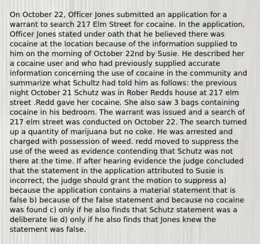 On October 22, Officer Jones submitted an application for a warrant to search 217 Elm Street for cocaine. In the application, Officer Jones stated under oath that he believed there was cocaine at the location because of the information supplied to him on the morning of October 22nd by Susie. He described her a cocaine user and who had previously supplied accurate information concerning the use of cocaine in the community and summarize what Schultz had told him as follows: the previous night October 21 Schutz was in Rober Redds house at 217 elm street .Redd gave her cocaine. She also saw 3 bags containing cocaine in his bedroom. The warrant was issued and a search of 217 elm street was conducted on October 22. The search turned up a quantity of marijuana but no coke. He was arrested and charged with possession of weed. redd moved to suppress the use of the weed as evidence contending that Schutz was not there at the time. If after hearing evidence the judge concluded that the statement in the application attributed to Susie is incorrect, the judge should grant the motion to suppress a) because the application contains a material statement that is false b) because of the false statement and because no cocaine was found c) only if he also finds that Schutz statement was a deliberate lie d) only if he also finds that Jones knew the statement was false.