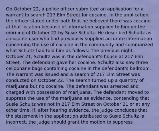 On October 22, a police officer submitted an application for a warrant to search 217 Elm Street for cocaine. In the application, the officer stated under oath that he believed there was cocaine at that location because of information supplied to him on the morning of October 22 by Susie Schultz. He described Schultz as a cocaine user who had previously supplied accurate information concerning the use of cocaine in the community and summarized what Schultz had told him as follows: The previous night, October 21, Schultz was in the defendant's house at 217 Elm Street. The defendant gave her cocaine. Schultz also saw three cellophane bags containing cocaine in the defendant's bedroom. The warrant was issued and a search of 217 Elm Street was conducted on October 22. The search turned up a quantity of marijuana but no cocaine. The defendant was arrested and charged with possession of marijuana. The defendant moved to suppress the use of the marijuana as evidence, contending that Susie Schultz was not in 217 Elm Street on October 21 or at any other time. If, after hearing evidence, the judge concludes that the statement in the application attributed to Susie Schultz is incorrect, the judge should grant the motion to suppress