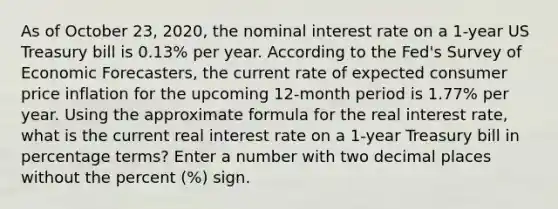 As of October 23, 2020, the nominal interest rate on a 1-year US Treasury bill is 0.13% per year. According to the Fed's Survey of Economic Forecasters, the current rate of expected consumer price inflation for the upcoming 12-month period is 1.77% per year. Using the approximate formula for the real interest rate, what is the current real interest rate on a 1-year Treasury bill in percentage terms? Enter a number with two decimal places without the percent (%) sign.