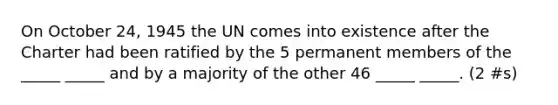 On October 24, 1945 the UN comes into existence after the Charter had been ratified by the 5 permanent members of the _____ _____ and by a majority of the other 46 _____ _____. (2 #s)