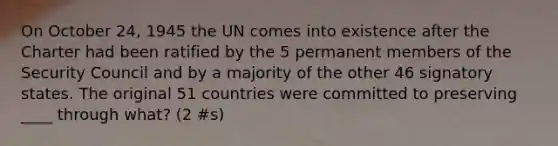 On October 24, 1945 the UN comes into existence after the Charter had been ratified by the 5 permanent members of the Security Council and by a majority of the other 46 signatory states. The original 51 countries were committed to preserving ____ through what? (2 #s)