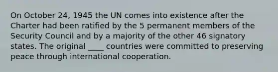 On October 24, 1945 the UN comes into existence after the Charter had been ratified by the 5 permanent members of the Security Council and by a majority of the other 46 signatory states. The original ____ countries were committed to preserving peace through international cooperation.