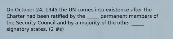 On October 24, 1945 the UN comes into existence after the Charter had been ratified by the _____ permanent members of the Security Council and by a majority of the other _____ signatory states. (2 #s)