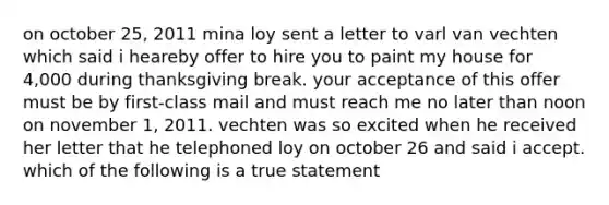 on october 25, 2011 mina loy sent a letter to varl van vechten which said i heareby offer to hire you to paint my house for 4,000 during thanksgiving break. your acceptance of this offer must be by first-class mail and must reach me no later than noon on november 1, 2011. vechten was so excited when he received her letter that he telephoned loy on october 26 and said i accept. which of the following is a true statement