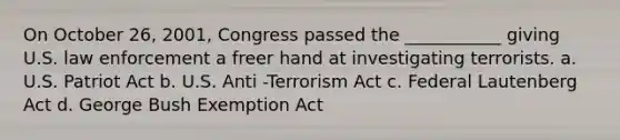 On October 26, 2001, Congress passed the ___________ giving U.S. law enforcement a freer hand at investigating terrorists. a. U.S. Patriot Act b. U.S. Anti -Terrorism Act c. Federal Lautenberg Act d. George Bush Exemption Act