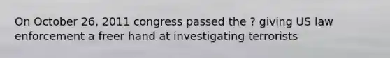 On October 26, 2011 congress passed the ? giving US law enforcement a freer hand at investigating terrorists