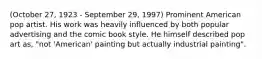 (October 27, 1923 - September 29, 1997) Prominent American pop artist. His work was heavily influenced by both popular advertising and the comic book style. He himself described pop art as, "not 'American' painting but actually industrial painting".