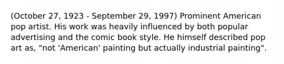 (October 27, 1923 - September 29, 1997) Prominent American pop artist. His work was heavily influenced by both popular advertising and the comic book style. He himself described pop art as, "not 'American' painting but actually industrial painting".