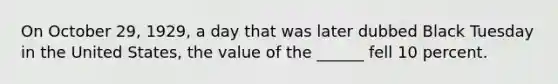 On October 29, 1929, a day that was later dubbed Black Tuesday in the United States, the value of the ______ fell 10 percent.