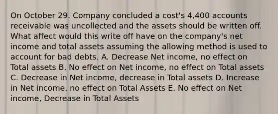 On October 29. Company concluded a cost's 4,400 accounts receivable was uncollected and the assets should be written off. What affect would this write off have on the company's net income and total assets assuming the allowing method is used to account for bad debts. A. Decrease Net income, no effect on Total assets B. No effect on Net income, no effect on Total assets C. Decrease in Net income, decrease in Total assets D. Increase in Net income, no effect on Total Assets E. No effect on Net income, Decrease in Total Assets