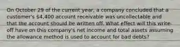 On October 29 of the current year, a company concluded that a customer's 4,400 account receivable was uncollectable and that the account should be written off. What effect will this write-off have on this company's net income and total assets assuming the allowance method is used to account for bad debts?