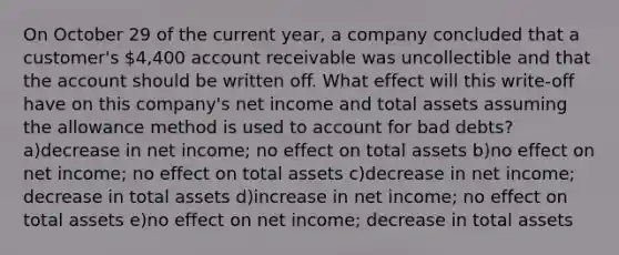 On October 29 of the current year, a company concluded that a customer's 4,400 account receivable was uncollectible and that the account should be written off. What effect will this write-off have on this company's net income and total assets assuming the allowance method is used to account for bad debts? a)decrease in net income; no effect on total assets b)no effect on net income; no effect on total assets c)decrease in net income; decrease in total assets d)increase in net income; no effect on total assets e)no effect on net income; decrease in total assets