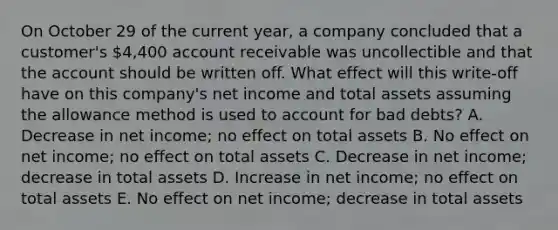 On October 29 of the current year, a company concluded that a customer's 4,400 account receivable was uncollectible and that the account should be written off. What effect will this write-off have on this company's net income and total assets assuming the allowance method is used to account for bad debts? A. Decrease in net income; no effect on total assets B. No effect on net income; no effect on total assets C. Decrease in net income; decrease in total assets D. Increase in net income; no effect on total assets E. No effect on net income; decrease in total assets