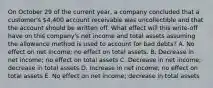 On October 29 of the current year, a company concluded that a customer's 4,400 account receivable was uncollectible and that the account should be written off. What effect will this write-off have on this company's net income and total assets assuming the allowance method is used to account for bad debts? A. No effect on net income; no effect on total assets. B. Decrease in net income; no effect on total assets C. Decrease in net income; decrease in total assets D. Increase in net income; no effect on total assets E. No effect on net income; decrease in total assets