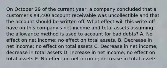 On October 29 of the current year, a company concluded that a customer's 4,400 account receivable was uncollectible and that the account should be written off. What effect will this write-off have on this company's net income and total assets assuming the allowance method is used to account for bad debts? A. No effect on net income; no effect on total assets. B. Decrease in net income; no effect on total assets C. Decrease in net income; decrease in total assets D. Increase in net income; no effect on total assets E. No effect on net income; decrease in total assets