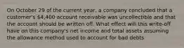 On October 29 of the current year, a company concluded that a customer's 4,400 account receivable was uncollectible and that the account should be written off. What effect will this write-off have on this company's net income and total assets assuming the allowance method used to account for bad debts