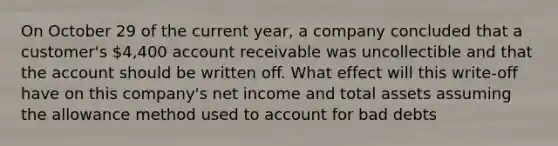 On October 29 of the current year, a company concluded that a customer's 4,400 account receivable was uncollectible and that the account should be written off. What effect will this write-off have on this company's net income and total assets assuming the allowance method used to account for bad debts