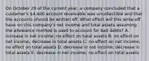 On October 29 of the current year, a company concluded that a customer's 4,400 account receivable was uncollectible and that the accounts should be written off. What effect will this write-off have on this company's net income and total assets assuming the allowance method is used to account for bad debts? A. increase in net income; no effect on total assets B. no effect on net income; decrease in total assets C. no effect on net income; no effect on total assets D. decrease in net income; decrease in total assets E. decrease in net income; no effect on total assets