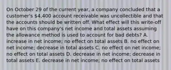 On October 29 of the current year, a company concluded that a customer's 4,400 account receivable was uncollectible and that the accounts should be written off. What effect will this write-off have on this company's net income and total assets assuming the allowance method is used to account for bad debts? A. increase in net income; no effect on total assets B. no effect on net income; decrease in total assets C. no effect on net income; no effect on total assets D. decrease in net income; decrease in total assets E. decrease in net income; no effect on total assets