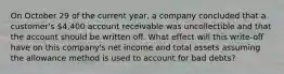 On October 29 of the current year, a company concluded that a customer's 4,400 account receivable was uncollectible and that the account should be written off. What effect will this write-off have on this company's net income and total assets assuming the allowance method is used to account for bad debts?