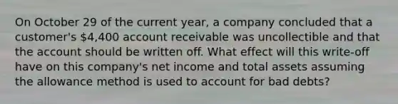 On October 29 of the current year, a company concluded that a customer's 4,400 account receivable was uncollectible and that the account should be written off. What effect will this write-off have on this company's net income and total assets assuming the allowance method is used to account for bad debts?