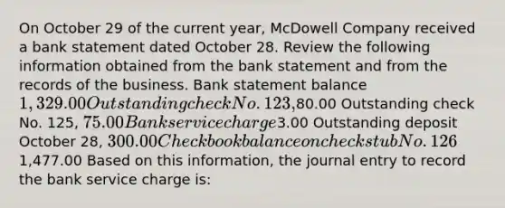 On October 29 of the current year, McDowell Company received a bank statement dated October 28. Review the following information obtained from the bank statement and from the records of the business. Bank statement balance 1,329.00 Outstanding check No. 123,80.00 Outstanding check No. 125, 75.00 Bank service charge3.00 Outstanding deposit October 28, 300.00 Checkbook balance on check stub No. 1261,477.00 Based on this information, the journal entry to record the bank service charge is: