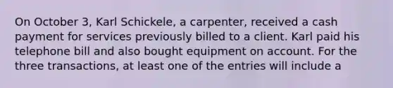 On October 3, Karl Schickele, a carpenter, received a cash payment for services previously billed to a client. Karl paid his telephone bill and also bought equipment on account. For the three transactions, at least one of the entries will include a