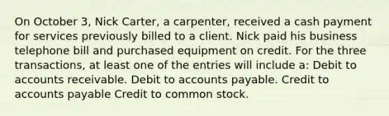 On October 3, Nick Carter, a carpenter, received a cash payment for services previously billed to a client. Nick paid his business telephone bill and purchased equipment on credit. For the three transactions, at least one of the entries will include a: Debit to accounts receivable. Debit to <a href='https://www.questionai.com/knowledge/kWc3IVgYEK-accounts-payable' class='anchor-knowledge'>accounts payable</a>. Credit to accounts payable Credit to common stock.