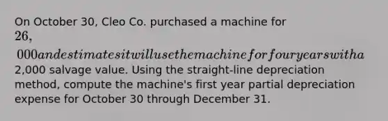 On October 30, Cleo Co. purchased a machine for 26,000 and estimates it will use the machine for four years with a2,000 salvage value. Using the straight-line depreciation method, compute the machine's first year partial depreciation expense for October 30 through December 31.