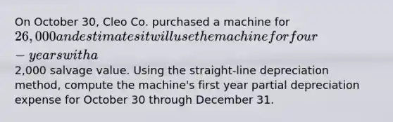 On October 30, Cleo Co. purchased a machine for 26,000 and estimates it will use the machine for four-years with a2,000 salvage value. Using the straight-line depreciation method, compute the machine's first year partial depreciation expense for October 30 through December 31.