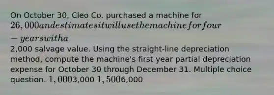 On October 30, Cleo Co. purchased a machine for 26,000 and estimates it will use the machine for four-years with a2,000 salvage value. Using the straight-line depreciation method, compute the machine's first year partial depreciation expense for October 30 through December 31. Multiple choice question. 1,0003,000 1,5006,000