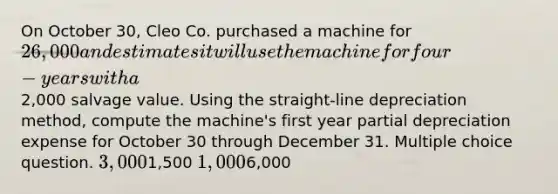 On October 30, Cleo Co. purchased a machine for 26,000 and estimates it will use the machine for four-years with a2,000 salvage value. Using the straight-line depreciation method, compute the machine's first year partial depreciation expense for October 30 through December 31. Multiple choice question. 3,0001,500 1,0006,000