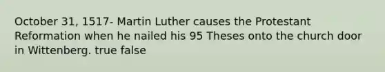 October 31, 1517- Martin Luther causes the Protestant Reformation when he nailed his 95 Theses onto the church door in Wittenberg. true false