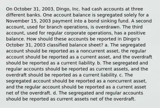 On October 31, 2003, Dingo, Inc. had cash accounts at three different banks. One account balance is segregated solely for a November 15, 2003 payment into a bond sinking fund. A second account, used for branch operations, is overdrawn. The third account, used for regular corporate operations, has a positive balance. How should these accounts be reported in Dingo's October 31, 2003 classified balance sheet? a. The segregated account should be reported as a noncurrent asset, the regular account should be reported as a current asset, and the overdraft should be reported as a current liability. b. The segregated and regular accounts should be reported as current assets, and the overdraft should be reported as a current liability. c. The segregated account should be reported as a noncurrent asset, and the regular account should be reported as a current asset net of the overdraft. d. The segregated and regular accounts should be reported as current assets net of the overdraft.