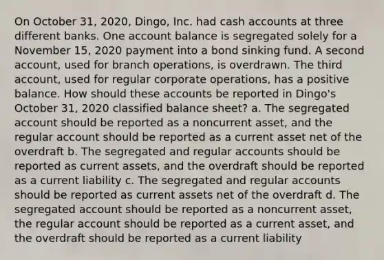 On October 31, 2020, Dingo, Inc. had cash accounts at three different banks. One account balance is segregated solely for a November 15, 2020 payment into a bond sinking fund. A second account, used for branch operations, is overdrawn. The third account, used for regular corporate operations, has a positive balance. How should these accounts be reported in Dingo's October 31, 2020 classified balance sheet? a. The segregated account should be reported as a noncurrent asset, and the regular account should be reported as a current asset net of the overdraft b. The segregated and regular accounts should be reported as current assets, and the overdraft should be reported as a current liability c. The segregated and regular accounts should be reported as current assets net of the overdraft d. The segregated account should be reported as a noncurrent asset, the regular account should be reported as a current asset, and the overdraft should be reported as a current liability