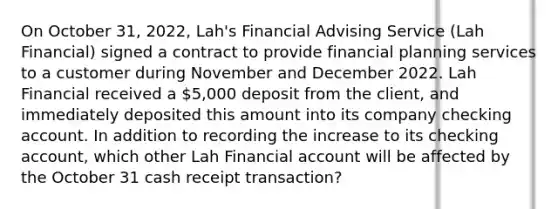 On October 31, 2022, Lah's Financial Advising Service (Lah Financial) signed a contract to provide financial planning services to a customer during November and December 2022. Lah Financial received a 5,000 deposit from the client, and immediately deposited this amount into its company checking account. In addition to recording the increase to its checking account, which other Lah Financial account will be affected by the October 31 cash receipt transaction?