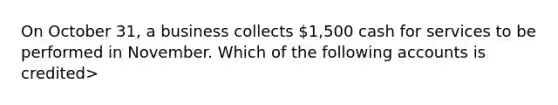 On October 31, a business collects 1,500 cash for services to be performed in November. Which of the following accounts is credited>