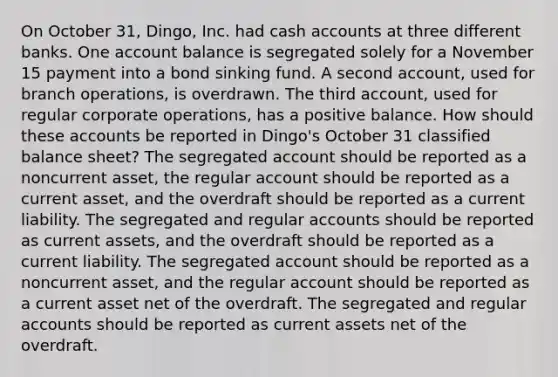 On October 31, Dingo, Inc. had cash accounts at three different banks. One account balance is segregated solely for a November 15 payment into a bond sinking fund. A second account, used for branch operations, is overdrawn. The third account, used for regular corporate operations, has a positive balance. How should these accounts be reported in Dingo's October 31 classified balance sheet? The segregated account should be reported as a noncurrent asset, the regular account should be reported as a current asset, and the overdraft should be reported as a current liability. The segregated and regular accounts should be reported as current assets, and the overdraft should be reported as a current liability. The segregated account should be reported as a noncurrent asset, and the regular account should be reported as a current asset net of the overdraft. The segregated and regular accounts should be reported as current assets net of the overdraft.