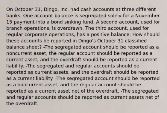 On October 31, Dingo, Inc. had cash accounts at three different banks. One account balance is segregated solely for a November 15 payment into a bond sinking fund. A second account, used for branch operations, is overdrawn. The third account, used for regular corporate operations, has a positive balance. How should these accounts be reported in Dingo's October 31 classified balance sheet? -The segregated account should be reported as a noncurrent asset, the regular account should be reported as a current asset, and the overdraft should be reported as a current liability. -The segregated and regular accounts should be reported as current assets, and the overdraft should be reported as a current liability. -The segregated account should be reported as a noncurrent asset, and the regular account should be reported as a current asset net of the overdraft. -The segregated and regular accounts should be reported as current assets net of the overdraft.