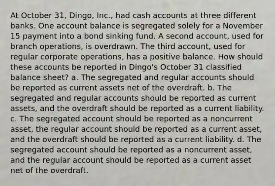 At October 31, Dingo, Inc., had cash accounts at three different banks. One account balance is segregated solely for a November 15 payment into a bond sinking fund. A second account, used for branch operations, is overdrawn. The third account, used for regular corporate operations, has a positive balance. How should these accounts be reported in Dingo's October 31 classified balance sheet? a. The segregated and regular accounts should be reported as current assets net of the overdraft. b. The segregated and regular accounts should be reported as current assets, and the overdraft should be reported as a current liability. c. The segregated account should be reported as a noncurrent asset, the regular account should be reported as a current asset, and the overdraft should be reported as a current liability. d. The segregated account should be reported as a noncurrent asset, and the regular account should be reported as a current asset net of the overdraft.