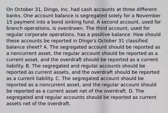 On October 31, Dingo, Inc. had cash accounts at three different banks. One account balance is segregated solely for a November 15 payment into a bond sinking fund. A second account, used for branch operations, is overdrawn. The third account, used for regular corporate operations, has a positive balance. How should these accounts be reported in Dingo's October 31 classified balance sheet? A. The segregated account should be reported as a noncurrent asset, the regular account should be reported as a current asset, and the overdraft should be reported as a current liability. B. The segregated and regular accounts should be reported as current assets, and the overdraft should be reported as a current liability. C. The segregated account should be reported as a noncurrent asset, and the regular account should be reported as a current asset net of the overdraft. D. The segregated and regular accounts should be reported as current assets net of the overdraft.