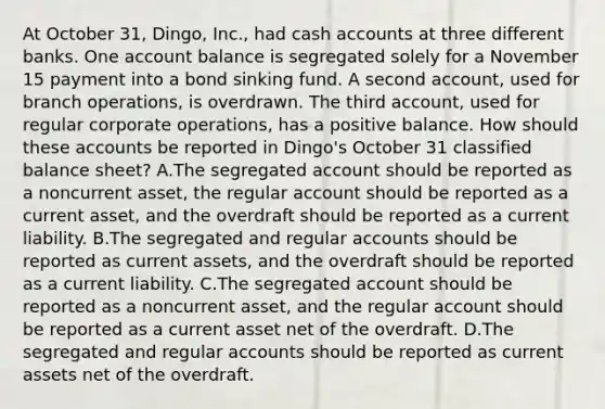 At October 31, Dingo, Inc., had cash accounts at three different banks. One account balance is segregated solely for a November 15 payment into a bond sinking fund. A second account, used for branch operations, is overdrawn. The third account, used for regular corporate operations, has a positive balance. How should these accounts be reported in Dingo's October 31 classified balance sheet? A.The segregated account should be reported as a noncurrent asset, the regular account should be reported as a current asset, and the overdraft should be reported as a current liability. B.The segregated and regular accounts should be reported as current assets, and the overdraft should be reported as a current liability. C.The segregated account should be reported as a noncurrent asset, and the regular account should be reported as a current asset net of the overdraft. D.The segregated and regular accounts should be reported as current assets net of the overdraft.