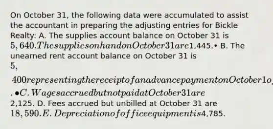 On October 31, the following data were accumulated to assist the accountant in preparing the adjusting entries for Bickle Realty: A. The supplies account balance on October 31 is 5,640. The supplies on hand on October 31 are1,445.• B. The unearned rent account balance on October 31 is 5,400 representing the receipt of an advance payment on October 1 of four months' rent from tenants.• C. Wages accrued but not paid at October 31 are2,125. D. Fees accrued but unbilled at October 31 are 18,590. E. Depreciation of office equipment is4,785.