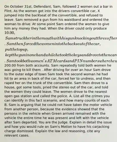 On October 31st, Defendant, Sam, followed 2 women out a bar in Flint. As the women got into the drivers convertible car, X jumped into the backseat of the convertible, and refused to leave. Sam removed a gun from his waistband and ordered the woman to drive. At some point Sam ordered the women to give him any money they had. When the driver could only produce 10.00, Sam struck her in the mouth with his gun knocking out three of her teeth. Sam then forced the women into the backseat of the car, put the top up, kept the gun in one hand while he took the keys and drove to the nearest ATM machine with his other hand. Sam took both women's ATM cards and PIN numbers where he withdrew a total of200.00 from both accounts. Sam repeatedly told both women he was going to kill them . After driving for over an hour Sam drove to the outer edge of town Sam took the second woman he had hit to an area in back of the car, forced her to undress, and then raped her on the trunk of the convertible. Sam then drove to a house, got some tools, pried the stereo out of the car, and told the women they could leave. The women drove to the nearest open gas station and called the police. A. List all the crimes you can identify in this fact scenario, and how many counts of each: B. Sam is arguing that he could not have taken the motor vehicle from another person, because the evidence showed that the persons in the vehicle when Green arrived remained with the vehicle the entire time he was present and left with the vehicle after Sam departed. You are the Judge. Explain in detail the issue and how you would rule on Sam's Motion to have his carjacking charge dismissed. Explain the law and reasoning, cite any relevant cases.