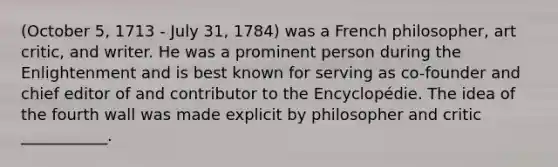 (October 5, 1713 - July 31, 1784) was a French philosopher, art critic, and writer. He was a prominent person during the Enlightenment and is best known for serving as co-founder and chief editor of and contributor to the Encyclopédie. The idea of the fourth wall was made explicit by philosopher and critic ___________.