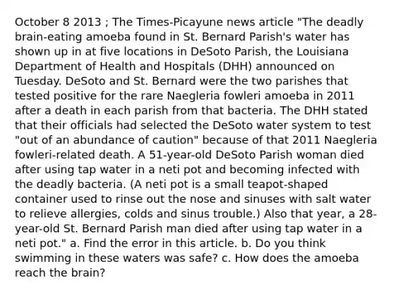 October 8 2013 ; The Times-Picayune news article "The deadly brain-eating amoeba found in St. Bernard Parish's water has shown up in at five locations in DeSoto Parish, the Louisiana Department of Health and Hospitals (DHH) announced on Tuesday. DeSoto and St. Bernard were the two parishes that tested positive for the rare Naegleria fowleri amoeba in 2011 after a death in each parish from that bacteria. The DHH stated that their officials had selected the DeSoto water system to test "out of an abundance of caution" because of that 2011 Naegleria fowleri-related death. A 51-year-old DeSoto Parish woman died after using tap water in a neti pot and becoming infected with the deadly bacteria. (A neti pot is a small teapot-shaped container used to rinse out the nose and sinuses with salt water to relieve allergies, colds and sinus trouble.) Also that year, a 28-year-old St. Bernard Parish man died after using tap water in a neti pot." a. Find the error in this article. b. Do you think swimming in these waters was safe? c. How does the amoeba reach the brain?