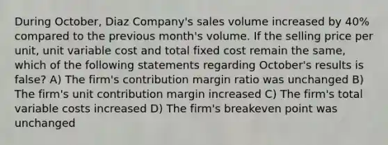 During October, Diaz Company's sales volume increased by 40% compared to the previous month's volume. If the selling price per unit, unit variable cost and total fixed cost remain the same, which of the following statements regarding October's results is false? A) The firm's contribution margin ratio was unchanged B) The firm's unit contribution margin increased C) The firm's total variable costs increased D) The firm's breakeven point was unchanged