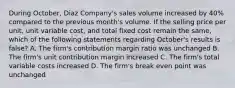 During October, Diaz Company's sales volume increased by 40% compared to the previous month's volume. If the selling price per unit, unit variable cost, and total fixed cost remain the same, which of the following statements regarding October's results is false? A. The firm's contribution margin ratio was unchanged B. The firm's unit contribution margin increased C. The firm's total variable costs increased D. The firm's break even point was unchanged